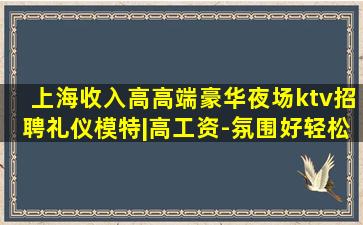 上海收入高高端豪华夜场ktv招聘礼仪模特|高工资-氛围好轻松